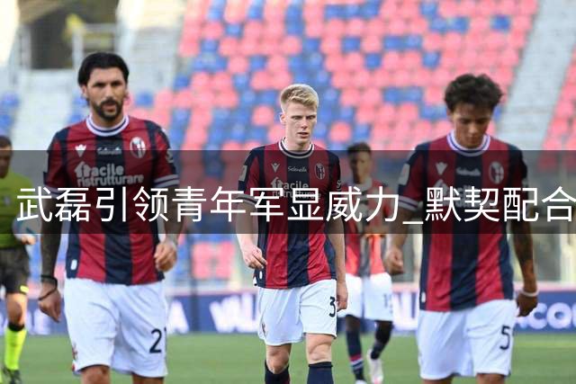 武磊引领青年军显威力 默契配合展现战术价值