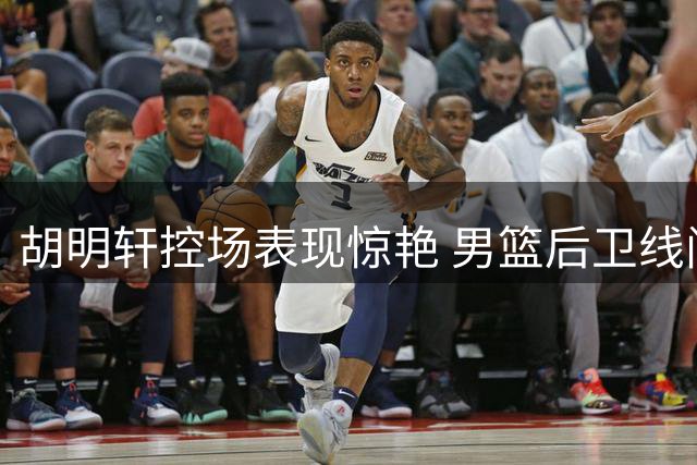 胡明轩控场表现惊艳 男篮后卫线问题待解